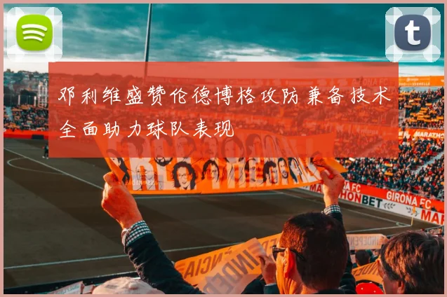 邓利维盛赞伦德博格攻防兼备技术全面助力球队表现