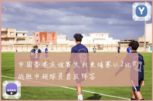 中国香港友谊赛失利柬埔寨以2比0战胜中超球员首发阵容
