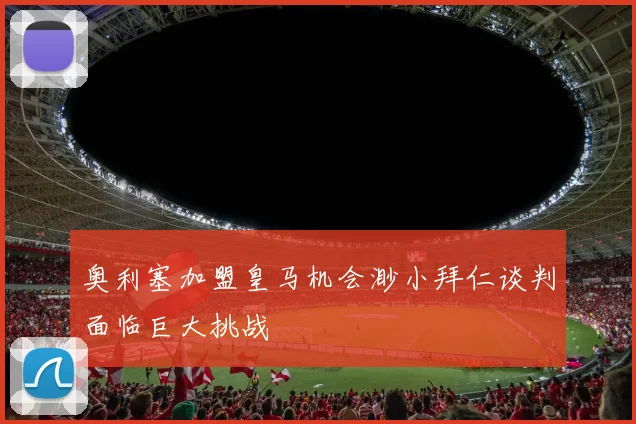 奥利塞加盟皇马机会渺小拜仁谈判面临巨大挑战