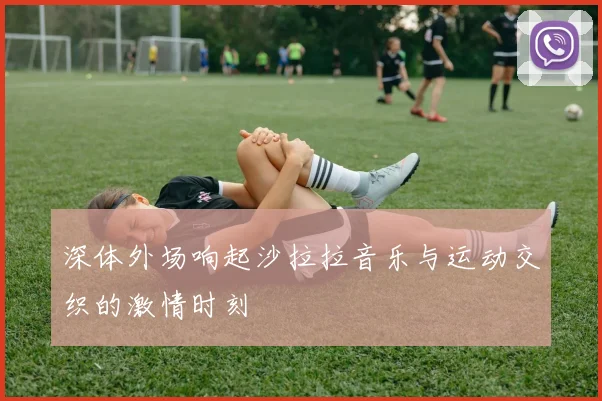 深体外场响起沙拉拉音乐与运动交织的激情时刻