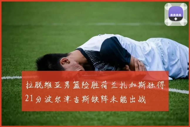 拉脱维亚男篮险胜荷兰扎加斯独得21分波尔津吉斯缺阵未能出战