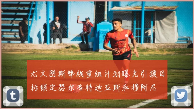 尤文图斯锋线重组计划曝光引援目标锁定瑟尔洛特迪亚斯和穆阿尼