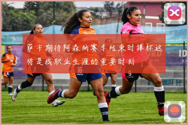萨卡期待阿森纳赛季结束时捧杯这将是我职业生涯的重要时刻
