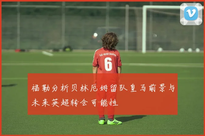 福勒分析贝林厄姆留队皇马前景与未来英超转会可能性