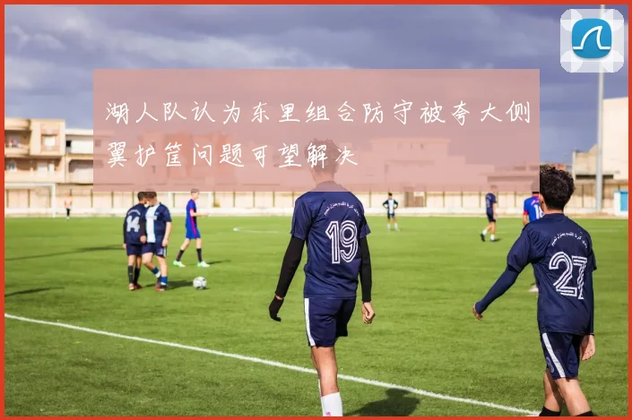 湖人队认为东里组合防守被夸大侧翼护筐问题可望解决