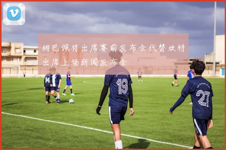 姆巴佩将出席赛前发布会代替坎特出席上场新闻发布会