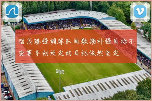 宿茂臻强调球队间歇期补强目标不变赛季初设定的目标依然坚定