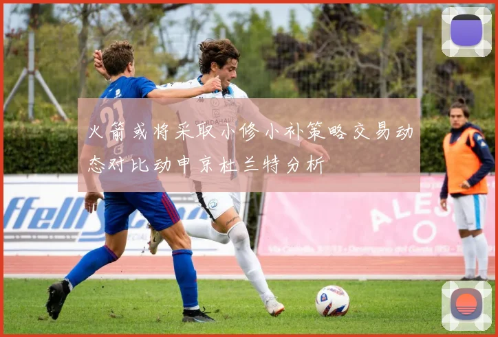 火箭或将采取小修小补策略交易动态对比动申京杜兰特分析