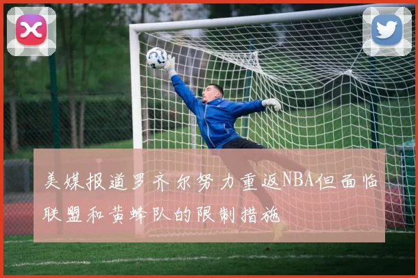 美媒报道罗齐尔努力重返NBA但面临联盟和黄蜂队的限制措施