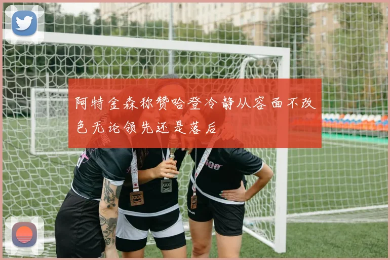 阿特金森称赞哈登冷静从容面不改色无论领先还是落后