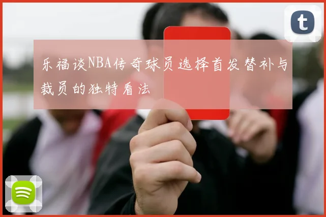 乐福谈NBA传奇球员选择首发替补与裁员的独特看法