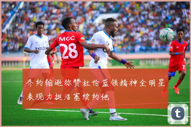 乔约翰逊称赞杜伦蓝领精神全明星表现力挺活塞续约他