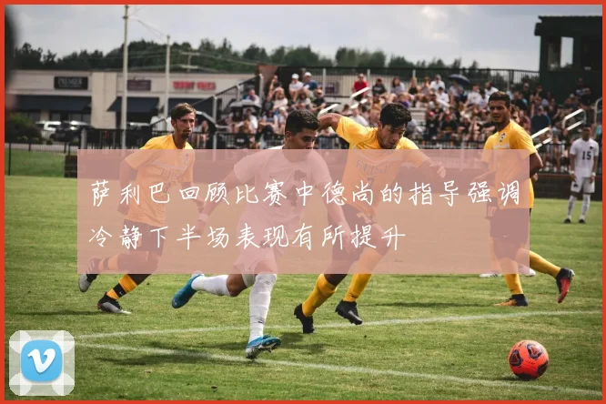 萨利巴回顾比赛中德尚的指导强调冷静下半场表现有所提升