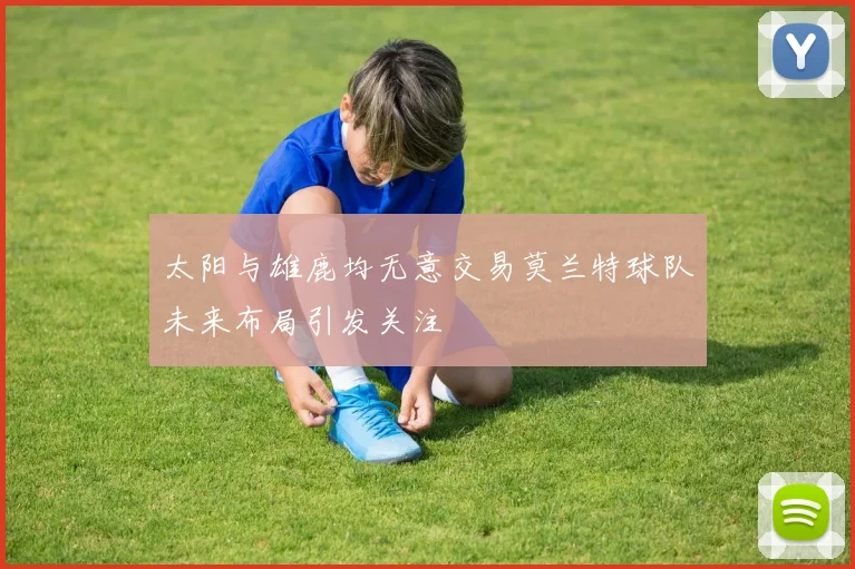 太阳与雄鹿均无意交易莫兰特球队未来布局引发关注
