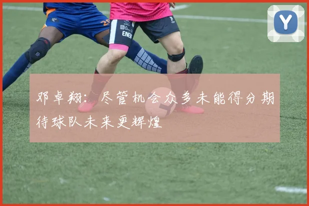 邓卓翔：尽管机会众多未能得分期待球队未来更辉煌