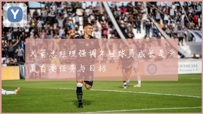 火箭总经理强调年轻球员成长是今夏首要任务与目标