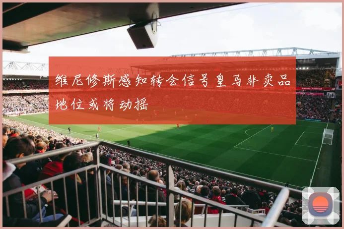 维尼修斯感知转会信号皇马非卖品地位或将动摇